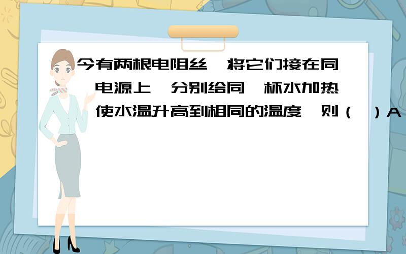 今有两根电阻丝,将它们接在同一电源上,分别给同一杯水加热,使水温升高到相同的温度,则（ ）A．将两根电阻线串联时,水温升高得快B．将两根电阻丝并联时,水温升高得快C．用串联和并联的