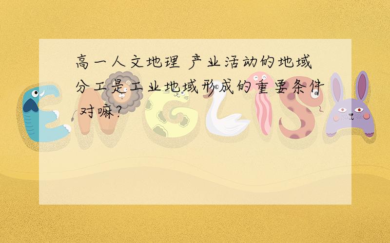 高一人文地理 产业活动的地域分工是工业地域形成的重要条件 对嘛?