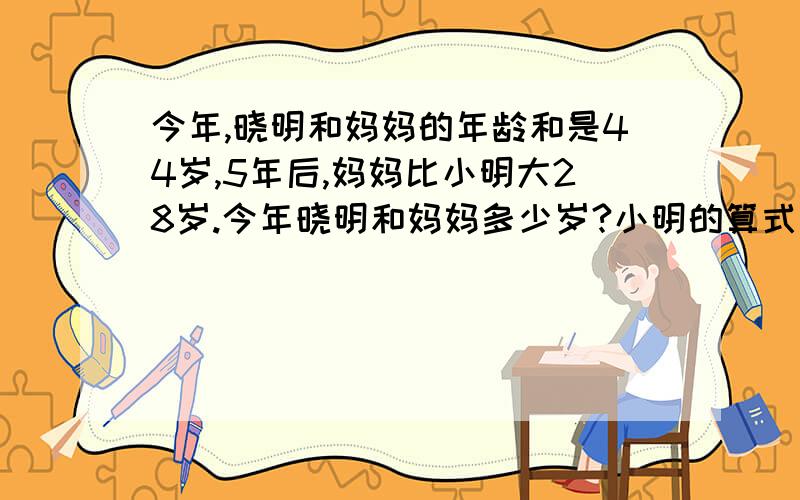 今年,晓明和妈妈的年龄和是44岁,5年后,妈妈比小明大28岁.今年晓明和妈妈多少岁?小明的算式是列出来了,那妈妈的算式怎么列,把两个算式一个不差告诉我吧.还有单位名称.列方程谁会啊,告诉