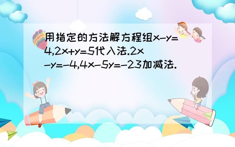 用指定的方法解方程组x-y=4,2x+y=5代入法.2x-y=-4,4x-5y=-23加减法.