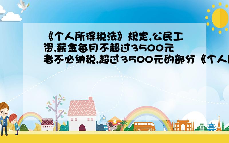 《个人所得税法》规定,公民工资,薪金每月不超过3500元者不必纳税,超过3500元的部分《个人所得税法》规定,公民工资、薪金每月不超过3500元者不必纳税,超过3500元的部分按超过金额分段纳税,