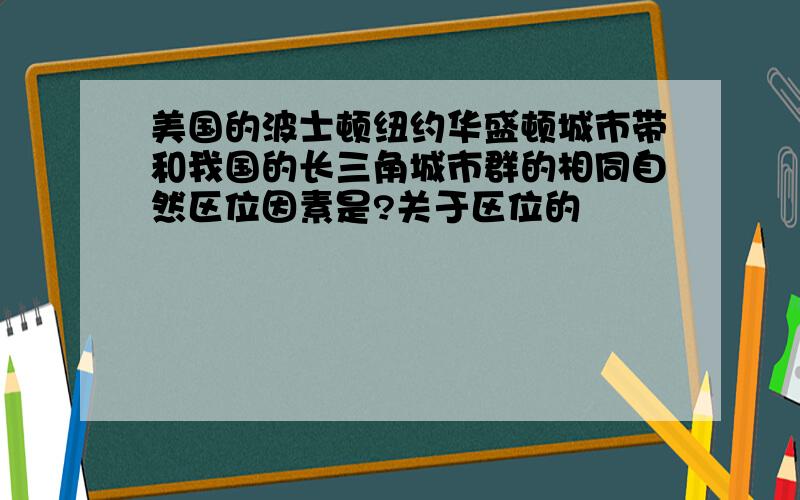 美国的波士顿纽约华盛顿城市带和我国的长三角城市群的相同自然区位因素是?关于区位的