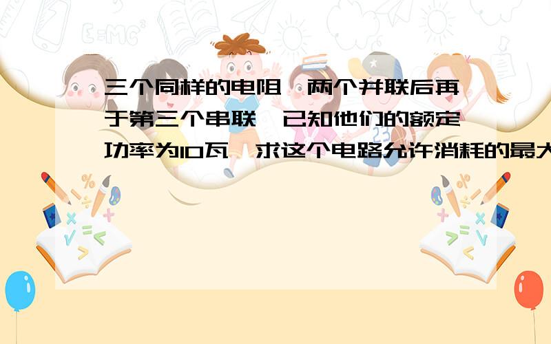 三个同样的电阻,两个并联后再于第三个串联,已知他们的额定功率为10瓦,求这个电路允许消耗的最大功率?kuaidiao