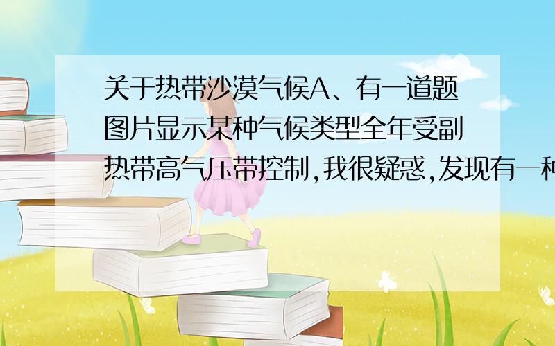 关于热带沙漠气候A、有一道题图片显示某种气候类型全年受副热带高气压带控制,我很疑惑,发现有一种说法是热带沙漠气候全年受副热带高气压带控制,可是,我平常看到的说法都是热带沙漠