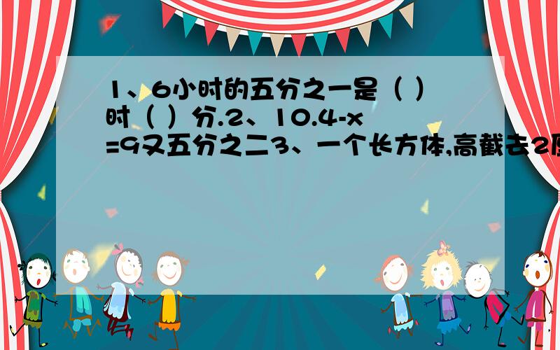 1、6小时的五分之一是（ ）时（ ）分.2、10.4-x=9又五分之二3、一个长方体,高截去2厘米,表面积就减少了48平方厘米,剩下部分成为一个正方体,求原长方体的体积?