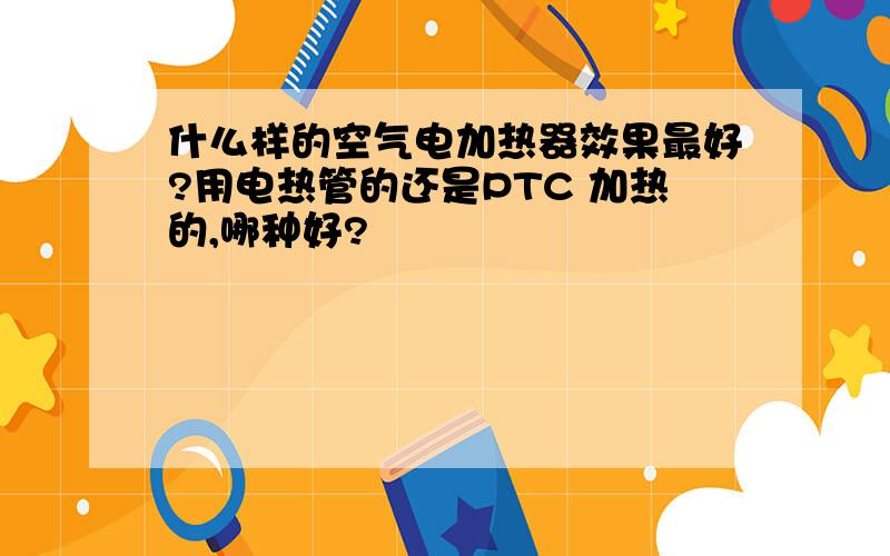 什么样的空气电加热器效果最好?用电热管的还是PTC 加热的,哪种好?