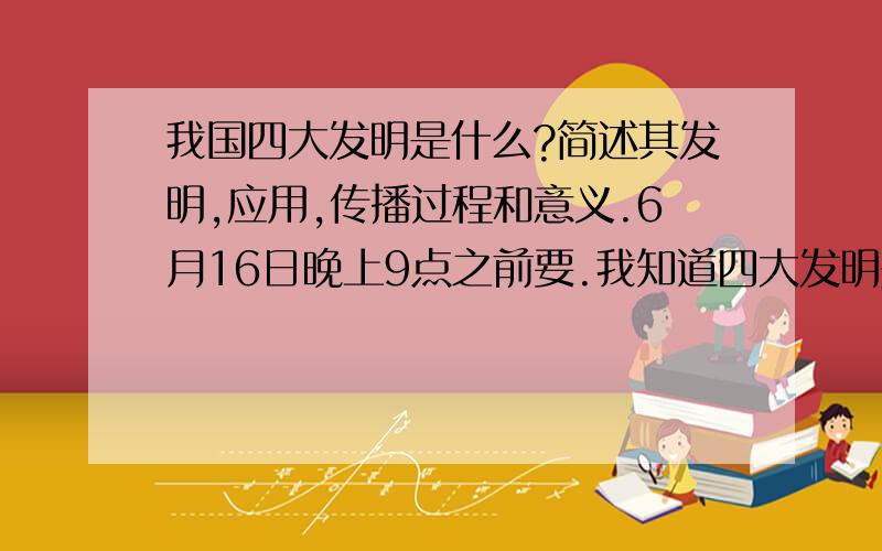 我国四大发明是什么?简述其发明,应用,传播过程和意义.6月16日晚上9点之前要.我知道四大发明是什么,只是不知道其发明,应用,传播过程和意义是什么而已.1楼和3楼的,鄙视你俩!