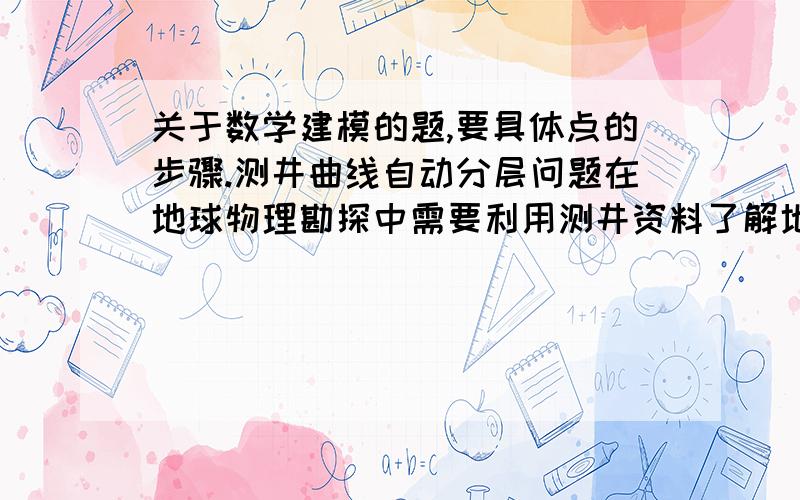 关于数学建模的题,要具体点的步骤.测井曲线自动分层问题在地球物理勘探中需要利用测井资料了解地下地质情况,其中测井曲线分层是首先要完成的基础工作.测井曲线分层的目的是为了在今