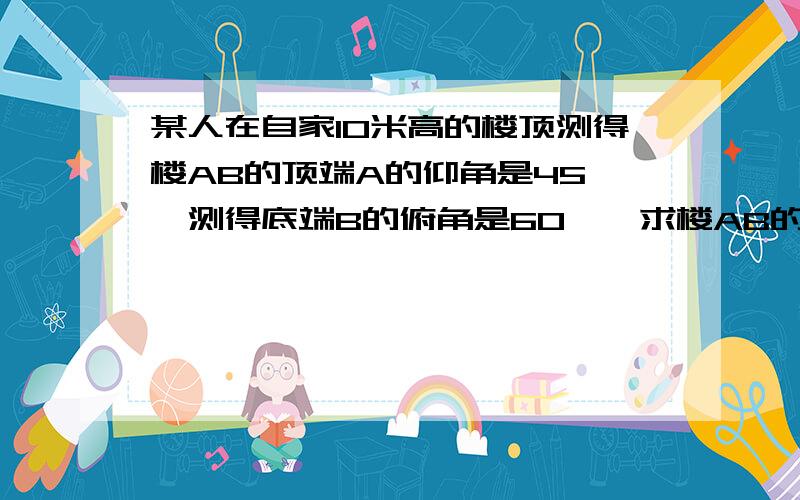 某人在自家10米高的楼顶测得楼AB的顶端A的仰角是45°,测得底端B的俯角是60°,求楼AB的高度和这两栋楼之间的水平距离.过称具体点!