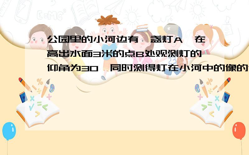 公园里的小河边有一盏灯A,在高出水面3米的点B处观测灯的仰角为30°同时测得灯在小河中的像的俯角公园里的小河边有一盏灯A,在高出水面3米的点B处观测灯的仰角为30°同时测得灯在小河中的