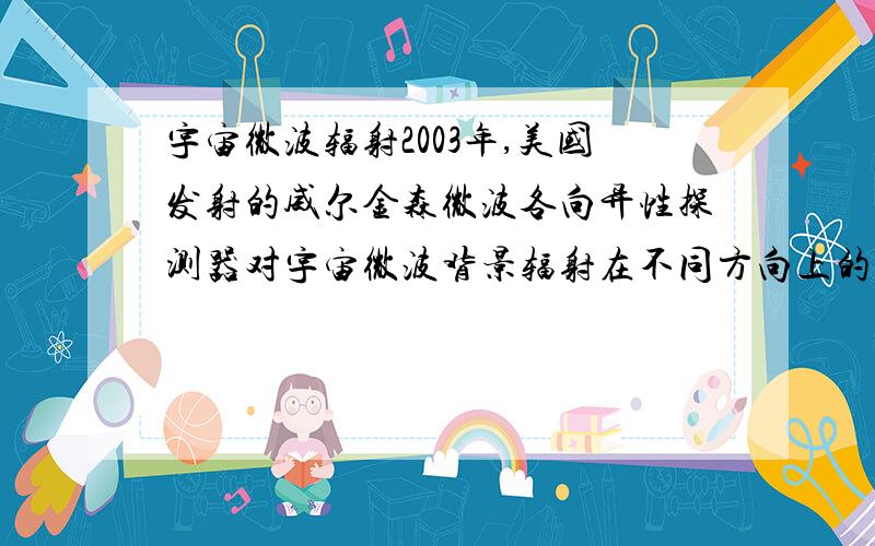 宇宙微波辐射2003年,美国发射的威尔金森微波各向异性探测器对宇宙微波背景辐射在不同方向上的涨落的测量表明,宇宙的年龄是137±1亿年,在宇宙的组成成分中,4%是一般物质,23%是暗物质,73%是