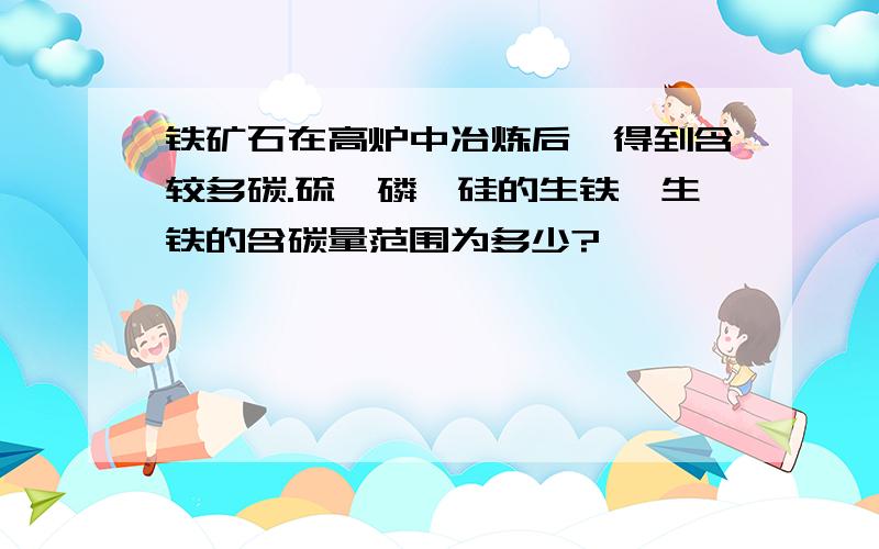 铁矿石在高炉中冶炼后,得到含较多碳.硫,磷,硅的生铁,生铁的含碳量范围为多少?