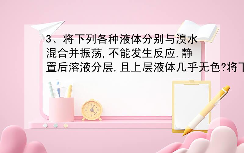 3、将下列各种液体分别与溴水混合并振荡,不能发生反应,静置后溶液分层,且上层液体几乎无色?将下列各种液体分别与溴水混合并振荡,不能发生反应,静置后溶液分层,且上层液体几乎无色?CCL4