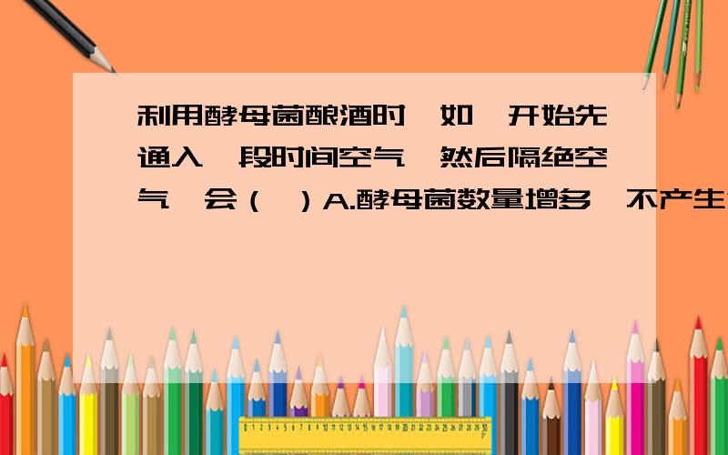 利用酵母菌酿酒时,如一开始先通入一段时间空气,然后隔绝空气,会（ ）A.酵母菌数量增多,不产生酒精 B.酵母菌大量死亡,产生少量酒精 B.酵母菌数量增多,产生酒精 D.酵母菌数量不变,产生酒精