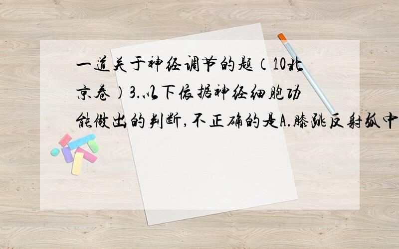 一道关于神经调节的题（10北京卷）3．以下依据神经细胞功能做出的判断,不正确的是A．膝跳反射弧中传出（运动）神经元的轴突较长B．膝跳反射弧中传入（感觉）神经元的树突较多C．突触