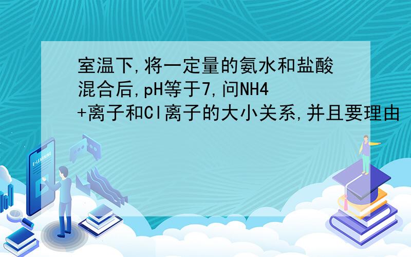 室温下,将一定量的氨水和盐酸混合后,pH等于7,问NH4+离子和Cl离子的大小关系,并且要理由 要中性 说明酸的量要少一点 酸少 说明HCL和氨水不是按照1；1的比例中和的 那么CL-和铵根怎么会是相