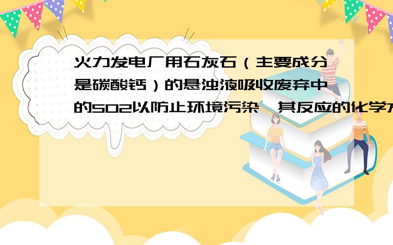 火力发电厂用石灰石（主要成分是碳酸钙）的悬浊液吸收废弃中的SO2以防止环境污染,其反应的化学方程式为2CaCO3+2SO2+O2=CaSO4+2CO2（1）若100g废气中含6.4gSO2,则处理100g这种废弃需含碳酸钙80%的石