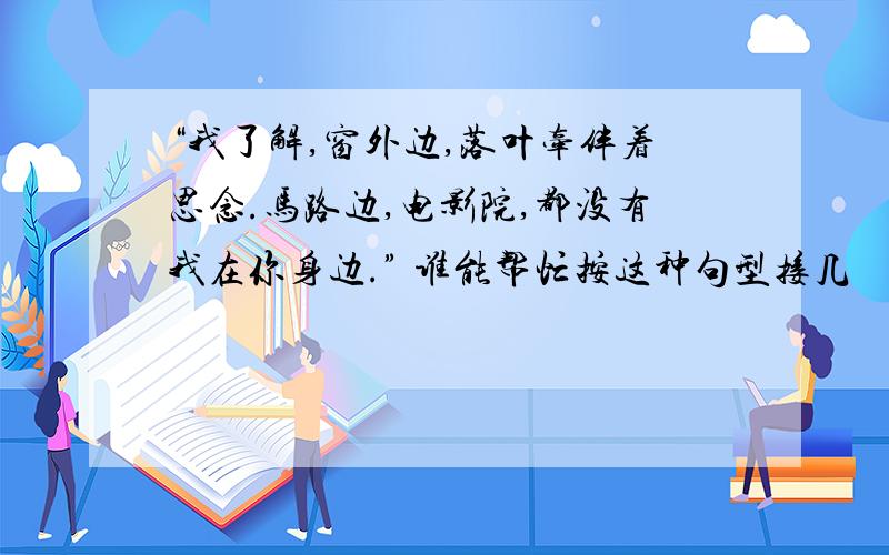 “我了解,窗外边,落叶牵伴着思念.马路边,电影院,都没有我在你身边.” 谁能帮忙按这种句型接几