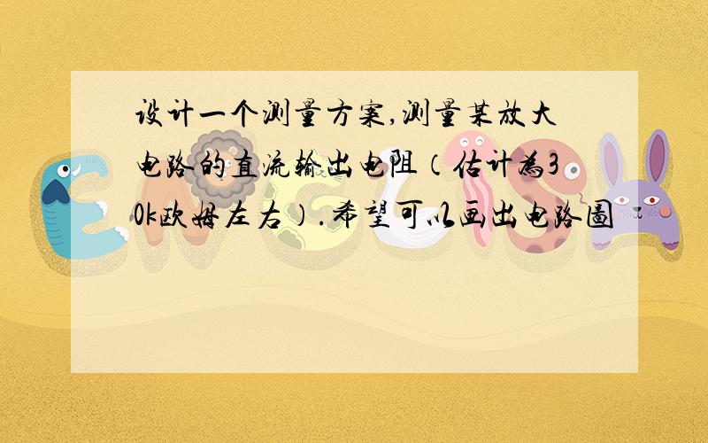 设计一个测量方案,测量某放大电路的直流输出电阻（估计为30k欧姆左右）.希望可以画出电路图