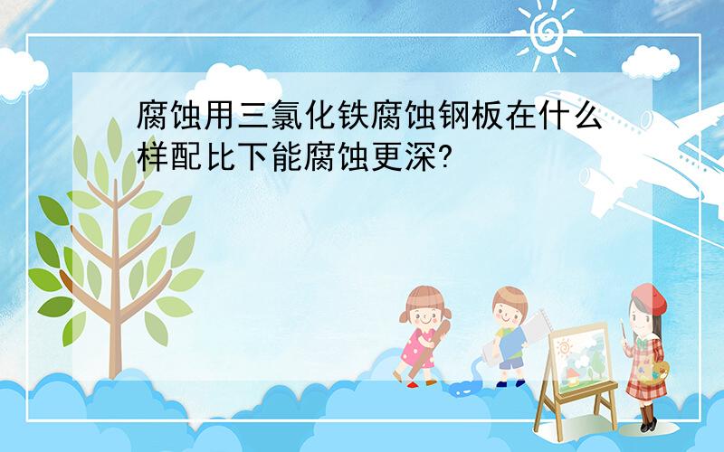 腐蚀用三氯化铁腐蚀钢板在什么样配比下能腐蚀更深?