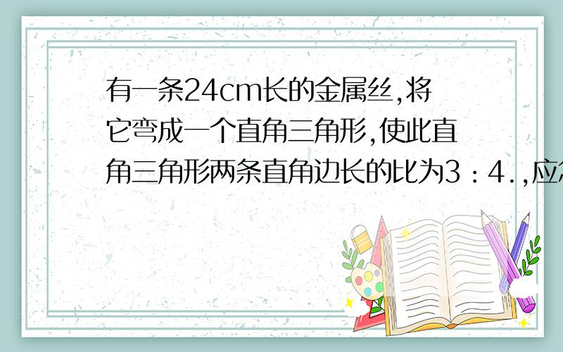 有一条24cm长的金属丝,将它弯成一个直角三角形,使此直角三角形两条直角边长的比为3：4.,应怎样弯?