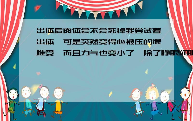 出体后肉体会不会死掉我尝试着出体,可是突然变得心被压的很难受,而且力气也变小了,除了睁眼闭眼,和很难受的呼吸,根本坐不起来,更别说飘起来和穿过墙壁了,是不是出体了肉体会死掉?如