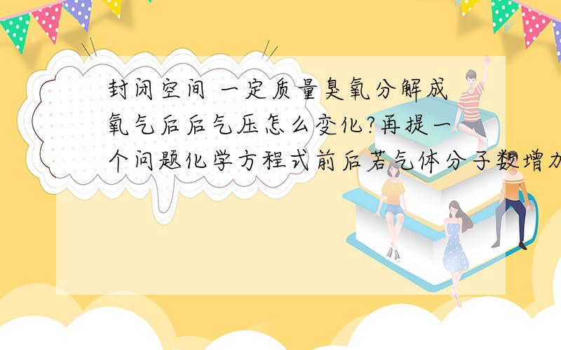 封闭空间 一定质量臭氧分解成氧气后后气压怎么变化?再提一个问题化学方程式前后若气体分子数增加了，那气压是不是变大？应该要考虑相对分子质量吧如2co+o2=2co2 气压应该不变吧