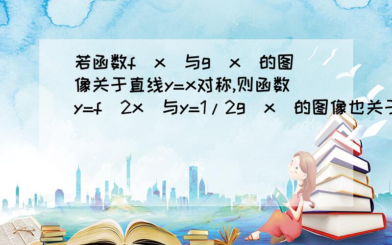 若函数f(x)与g(x)的图像关于直线y=x对称,则函数y=f(2x)与y=1/2g(x)的图像也关于y=x对称答案是正确的,可不知道为什么,怎么证明?