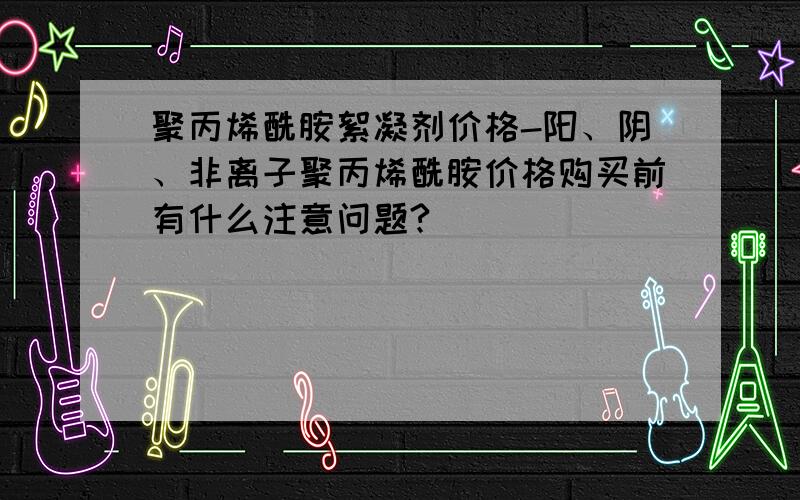 聚丙烯酰胺絮凝剂价格-阳、阴、非离子聚丙烯酰胺价格购买前有什么注意问题?