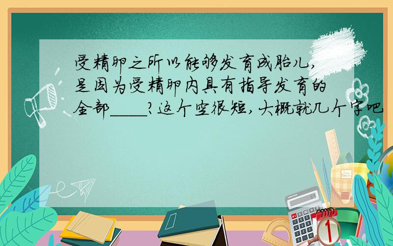 受精卵之所以能够发育成胎儿,是因为受精卵内具有指导发育的全部____?这个空很短,大概就几个字吧