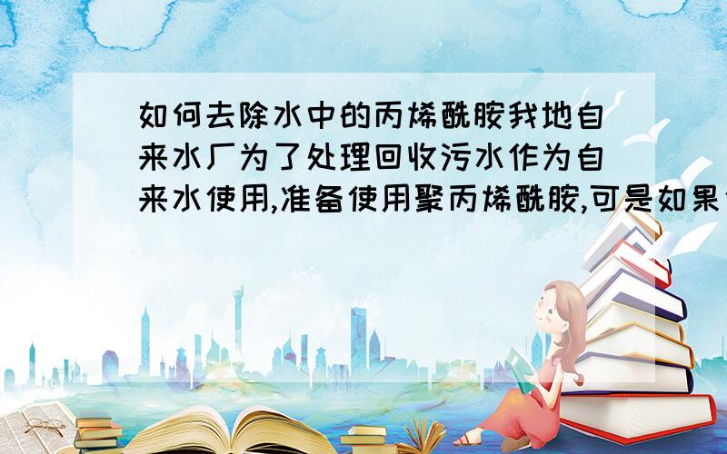 如何去除水中的丙烯酰胺我地自来水厂为了处理回收污水作为自来水使用,准备使用聚丙烯酰胺,可是如果使用不当则会在水中出现丙烯酰胺单体,此物对人危害很大,可致癌,具有遗传毒性.请问