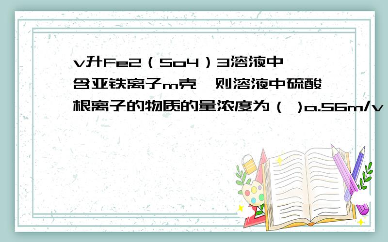 v升Fe2（So4）3溶液中含亚铁离子m克,则溶液中硫酸根离子的物质的量浓度为（ )a.56m/v b.3m/56v c.m/56v d.3m/112v