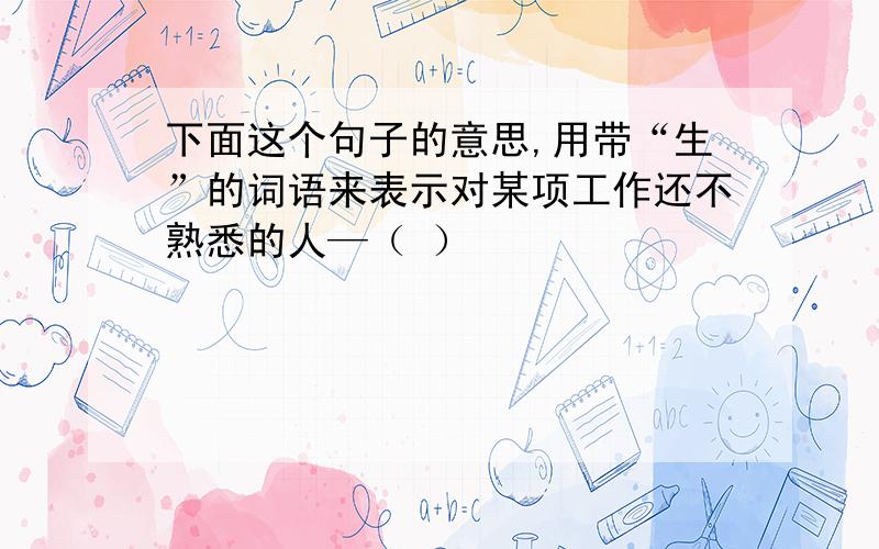 下面这个句子的意思,用带“生”的词语来表示对某项工作还不熟悉的人—（ ）