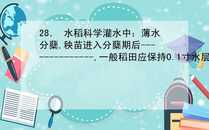 28． 水稻科学灌水中：薄水分蘖,秧苗进入分蘖期后--------------,一般稻田应保持0.1寸水层为宜.过深