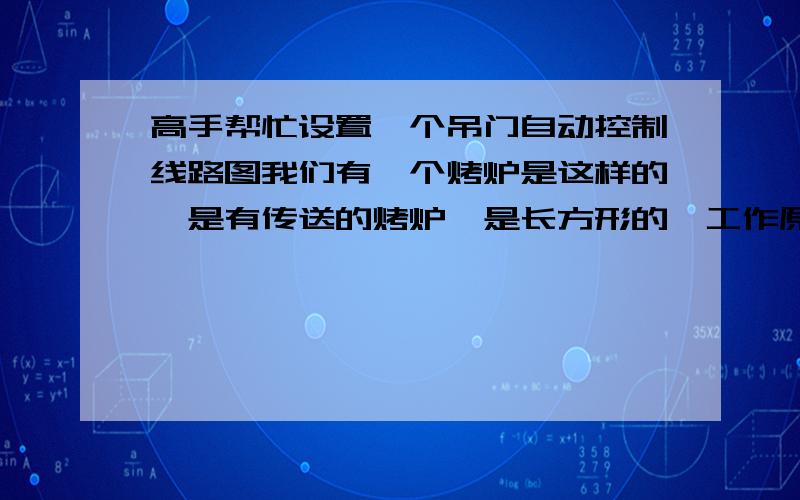 高手帮忙设置一个吊门自动控制线路图我们有一个烤炉是这样的,是有传送的烤炉,是长方形的,工作原理是物品在里面烤30分钟后,两头的吊门升起来,然后传送走动,烤箱是分6格的,走完一格后吊