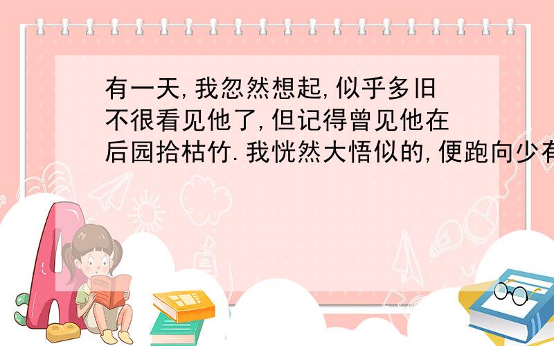 有一天,我忽然想起,似乎多旧不很看见他了,但记得曾见他在后园拾枯竹.我恍然大悟似的,便跑向少有人去的一间堆积杂物的小屋去,推开门,果然就在尘封的什物堆中发见了他.他向着大方凳,坐