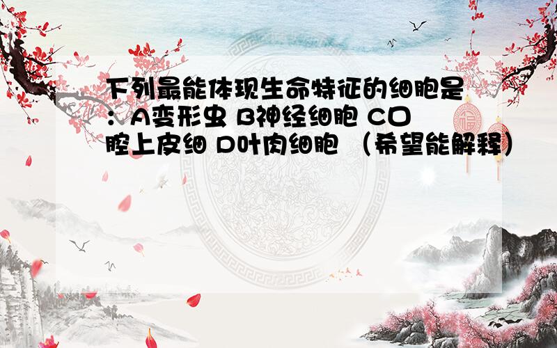 下列最能体现生命特征的细胞是：A变形虫 B神经细胞 C口腔上皮细 D叶肉细胞 （希望能解释）