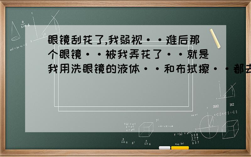 眼镜刮花了,我弱视··难后那个眼镜··被我弄花了··就是我用洗眼镜的液体··和布拭擦··都去不掉··不过用手摸没有刮花的痕迹··只是能看见··这能不能去除?修复?