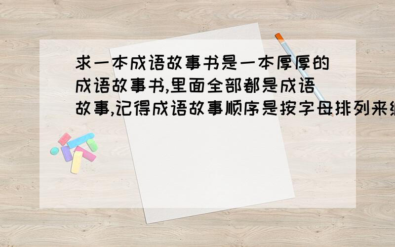 求一本成语故事书是一本厚厚的成语故事书,里面全部都是成语故事,记得成语故事顺序是按字母排列来编的.书封面好像是青绿色的?硬壳纸.一共有600多页左右还是400+.01年时,亲戚送我的.a开头