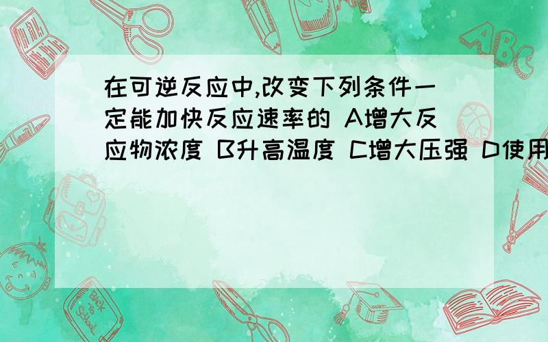 在可逆反应中,改变下列条件一定能加快反应速率的 A增大反应物浓度 B升高温度 C增大压强 D使用催化剂我觉得ABC好像都对,