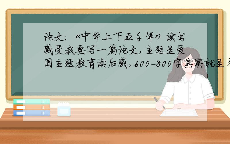 论文:《中华上下五千年》读书感受我要写一篇论文,主题是爱国主题教育读后感,600-800字其实就是看爱国主题教育的书的读后感,要《中华上下五千年》这本书的记住要600-800字的