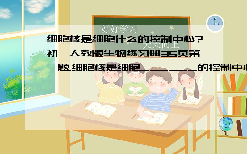 细胞核是细胞什么的控制中心?初一人教版生物练习册35页第一题.细胞核是细胞______的控制中心,也是________________的场所.急!速度快!