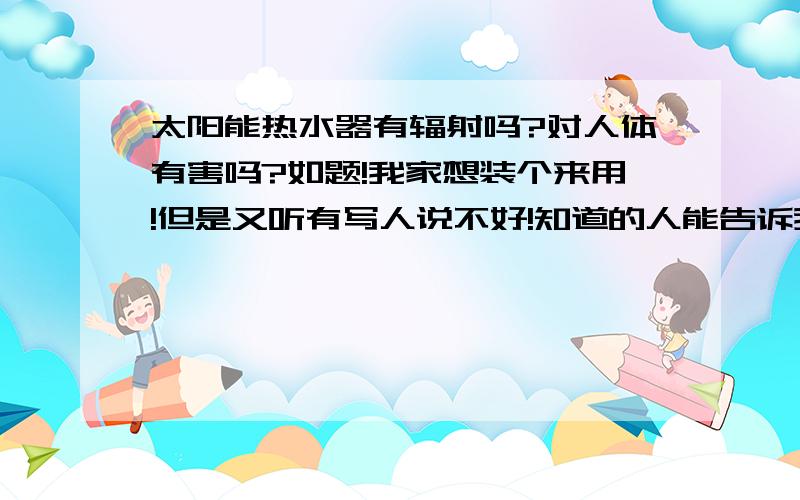 太阳能热水器有辐射吗?对人体有害吗?如题!我家想装个来用!但是又听有写人说不好!知道的人能告诉我“太阳能热水器”的好出和坏处吗?到底太阳能热水器有没有辐射?对人体有害吗?