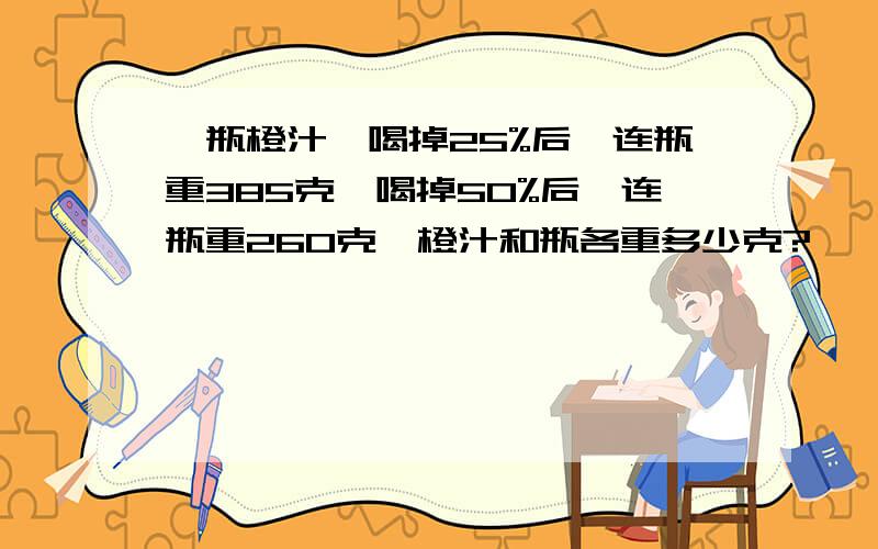 一瓶橙汁,喝掉25%后,连瓶重385克,喝掉50%后,连瓶重260克,橙汁和瓶各重多少克?