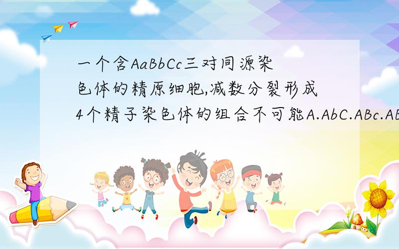 一个含AaBbCc三对同源染色体的精原细胞,减数分裂形成4个精子染色体的组合不可能A.AbC.ABc.ABC.abcB.ABc.ABC,aBC.aBCC.ABc.ABc.abC.abCD.ABC,abc.aBC.Abc.答案是ABDPS:(选项中好像只要有ABC,abc的都错,为什么呢?能