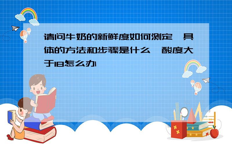 请问牛奶的新鲜度如何测定,具体的方法和步骤是什么,酸度大于18怎么办