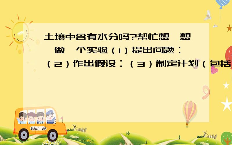 土壤中含有水分吗?帮忙想一想,做一个实验（1）提出问题：（2）作出假设：（3）制定计划（包括写出实验器材）：（4）步骤：（5）数据分析：（6）结论（是否支持你的假设）：