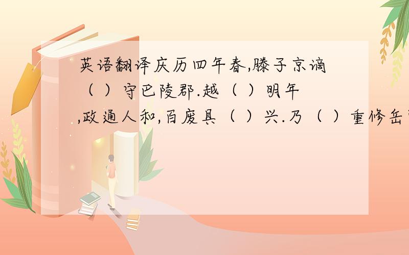 英语翻译庆历四年春,滕子京谪（ ）守巴陵郡.越（ ）明年,政通人和,百废具（ ）兴.乃（ ）重修岳阳楼,增（ ）其旧制,刻唐贤今人诗赋于（ ）其上.属（ ）予作文以（ ）记之.予观夫巴陵胜