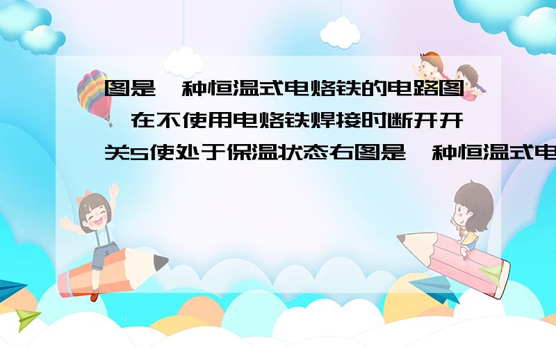 图是一种恒温式电烙铁的电路图,在不使用电烙铁焊接时断开开关S使处于保温状态右图是一种恒温式电烙铁的电路图,在不用电烙铁焊按时,断开开关S,使它处于保温状态；需要焊接时,闭合开关