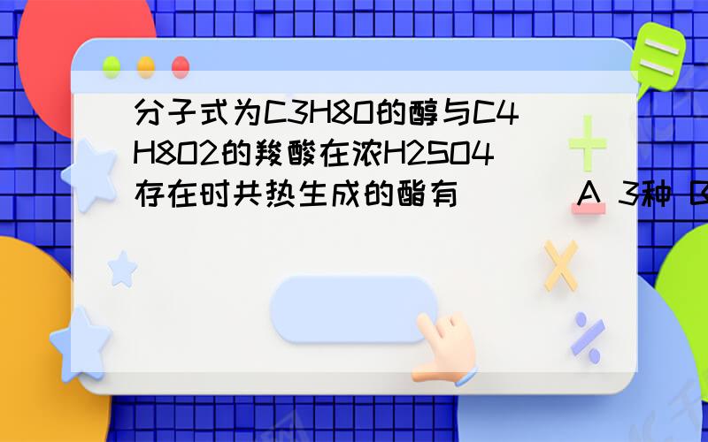 分子式为C3H8O的醇与C4H8O2的羧酸在浓H2SO4存在时共热生成的酯有 （ ） A 3种 B 4种 C 5种 D 6种